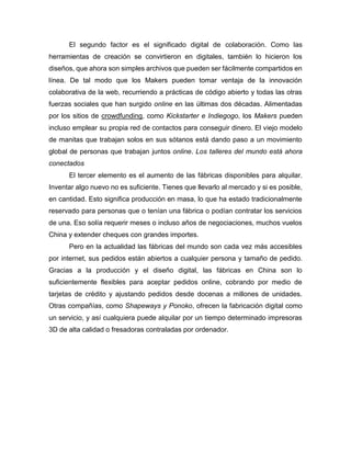 El segundo factor es el significado digital de colaboración. Como las
herramientas de creación se convirtieron en digitales, también lo hicieron los
diseños, que ahora son simples archivos que pueden ser fácilmente compartidos en
línea. De tal modo que los Makers pueden tomar ventaja de la innovación
colaborativa de la web, recurriendo a prácticas de código abierto y todas las otras
fuerzas sociales que han surgido online en las últimas dos décadas. Alimentadas
por los sitios de crowdfunding, como Kickstarter e Indiegogo, los Makers pueden
incluso emplear su propia red de contactos para conseguir dinero. El viejo modelo
de manitas que trabajan solos en sus sótanos está dando paso a un movimiento
global de personas que trabajan juntos online. Los talleres del mundo está ahora
conectados
El tercer elemento es el aumento de las fábricas disponibles para alquilar.
Inventar algo nuevo no es suficiente. Tienes que llevarlo al mercado y si es posible,
en cantidad. Esto significa producción en masa, lo que ha estado tradicionalmente
reservado para personas que o tenían una fábrica o podían contratar los servicios
de una. Eso solía requerir meses o incluso años de negociaciones, muchos vuelos
China y extender cheques con grandes importes.
Pero en la actualidad las fábricas del mundo son cada vez más accesibles
por internet, sus pedidos están abiertos a cualquier persona y tamaño de pedido.
Gracias a la producción y el diseño digital, las fábricas en China son lo
suficientemente flexibles para aceptar pedidos online, cobrando por medio de
tarjetas de crédito y ajustando pedidos desde docenas a millones de unidades.
Otras compañías, como Shapeways y Ponoko, ofrecen la fabricación digital como
un servicio, y así cualquiera puede alquilar por un tiempo determinado impresoras
3D de alta calidad o fresadoras contraladas por ordenador.
 