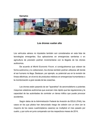 Ejemplos
Los drones vuelan alto
Los vehículos aéreos no tripulados también son considerados en esta lista de
tecnologías emergentes. Sus aplicaciones en emergencias sanitarias o en
agricultura de precisión podrían incrementarse con la llegada de los drones
autónomos.
De acuerdo al World Economic Forum, si consiguiéramos que volaran de
forma autónoma y no colisionaran, los drones también podrían utilizarse allí donde
el ser humano no llega. Destacan, por ejemplo, su potencial uso en la revisión de
líneas eléctricas, en el envío de productos médicos en emergencias humanitarias o
la monitorización a gran escala de las cosechas.
Los drones están pasando de ser "aparatitos" de aeromodelismo a potentes
maquinas voladoras autónomas que avanzan más rápido que las regulaciones y la
capacidad de las autoridades de controlar un denso tráfico que puede provocar
accidentes.
Según datos de la Administración Federal de Aviación de EEUU (FAA), los
casos en los que pilotos han denunciado riesgo de colisión con un dron (en la
mayoría de los casos cuadricópteros caseros) se multiplicó el mes pasado por
cuatro, y por ocho en junio comparado con los respectivos meses de 2014.
 