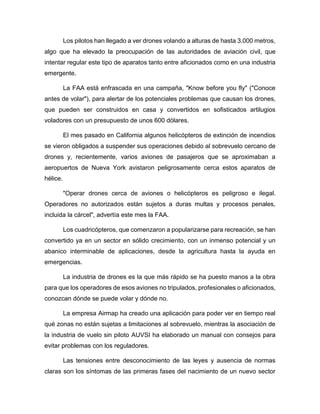 Los pilotos han llegado a ver drones volando a alturas de hasta 3.000 metros,
algo que ha elevado la preocupación de las autoridades de aviación civil, que
intentar regular este tipo de aparatos tanto entre aficionados como en una industria
emergente.
La FAA está enfrascada en una campaña, "Know before you fly" ("Conoce
antes de volar"), para alertar de los potenciales problemas que causan los drones,
que pueden ser construidos en casa y convertidos en sofisticados artilugios
voladores con un presupuesto de unos 600 dólares.
El mes pasado en California algunos helicópteros de extinción de incendios
se vieron obligados a suspender sus operaciones debido al sobrevuelo cercano de
drones y, recientemente, varios aviones de pasajeros que se aproximaban a
aeropuertos de Nueva York avistaron peligrosamente cerca estos aparatos de
hélice.
"Operar drones cerca de aviones o helicópteros es peligroso e ilegal.
Operadores no autorizados están sujetos a duras multas y procesos penales,
incluida la cárcel", advertía este mes la FAA.
Los cuadricópteros, que comenzaron a popularizarse para recreación, se han
convertido ya en un sector en sólido crecimiento, con un inmenso potencial y un
abanico interminable de aplicaciones, desde la agricultura hasta la ayuda en
emergencias.
La industria de drones es la que más rápido se ha puesto manos a la obra
para que los operadores de esos aviones no tripulados, profesionales o aficionados,
conozcan dónde se puede volar y dónde no.
La empresa Airmap ha creado una aplicación para poder ver en tiempo real
qué zonas no están sujetas a limitaciones al sobrevuelo, mientras la asociación de
la industria de vuelo sin piloto AUVSI ha elaborado un manual con consejos para
evitar problemas con los reguladores.
Las tensiones entre desconocimiento de las leyes y ausencia de normas
claras son los síntomas de las primeras fases del nacimiento de un nuevo sector
 