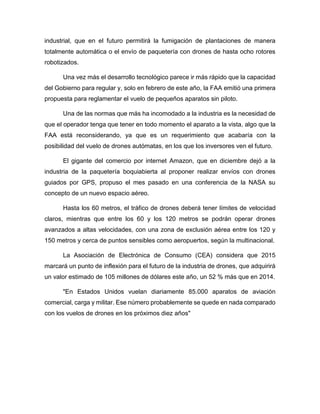industrial, que en el futuro permitirá la fumigación de plantaciones de manera
totalmente automática o el envío de paquetería con drones de hasta ocho rotores
robotizados.
Una vez más el desarrollo tecnológico parece ir más rápido que la capacidad
del Gobierno para regular y, solo en febrero de este año, la FAA emitió una primera
propuesta para reglamentar el vuelo de pequeños aparatos sin piloto.
Una de las normas que más ha incomodado a la industria es la necesidad de
que el operador tenga que tener en todo momento el aparato a la vista, algo que la
FAA está reconsiderando, ya que es un requerimiento que acabaría con la
posibilidad del vuelo de drones autómatas, en los que los inversores ven el futuro.
El gigante del comercio por internet Amazon, que en diciembre dejó a la
industria de la paquetería boquiabierta al proponer realizar envíos con drones
guiados por GPS, propuso el mes pasado en una conferencia de la NASA su
concepto de un nuevo espacio aéreo.
Hasta los 60 metros, el tráfico de drones deberá tener límites de velocidad
claros, mientras que entre los 60 y los 120 metros se podrán operar drones
avanzados a altas velocidades, con una zona de exclusión aérea entre los 120 y
150 metros y cerca de puntos sensibles como aeropuertos, según la multinacional.
La Asociación de Electrónica de Consumo (CEA) considera que 2015
marcará un punto de inflexión para el futuro de la industria de drones, que adquirirá
un valor estimado de 105 millones de dólares este año, un 52 % más que en 2014.
"En Estados Unidos vuelan diariamente 85.000 aparatos de aviación
comercial, carga y militar. Ese número probablemente se quede en nada comparado
con los vuelos de drones en los próximos diez años"
 