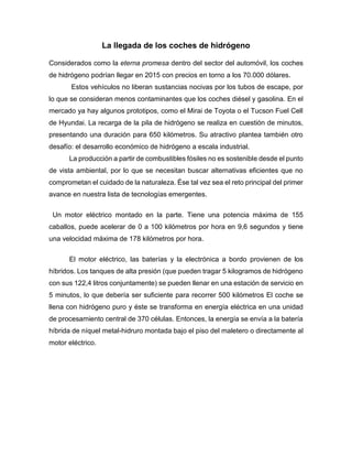 La llegada de los coches de hidrógeno
Considerados como la eterna promesa dentro del sector del automóvil, los coches
de hidrógeno podrían llegar en 2015 con precios en torno a los 70.000 dólares.
Estos vehículos no liberan sustancias nocivas por los tubos de escape, por
lo que se consideran menos contaminantes que los coches diésel y gasolina. En el
mercado ya hay algunos prototipos, como el Mirai de Toyota o el Tucson Fuel Cell
de Hyundai. La recarga de la pila de hidrógeno se realiza en cuestión de minutos,
presentando una duración para 650 kilómetros. Su atractivo plantea también otro
desafío: el desarrollo económico de hidrógeno a escala industrial.
La producción a partir de combustibles fósiles no es sostenible desde el punto
de vista ambiental, por lo que se necesitan buscar alternativas eficientes que no
comprometan el cuidado de la naturaleza. Ése tal vez sea el reto principal del primer
avance en nuestra lista de tecnologías emergentes.
Un motor eléctrico montado en la parte. Tiene una potencia máxima de 155
caballos, puede acelerar de 0 a 100 kilómetros por hora en 9,6 segundos y tiene
una velocidad máxima de 178 kilómetros por hora.
El motor eléctrico, las baterías y la electrónica a bordo provienen de los
híbridos. Los tanques de alta presión (que pueden tragar 5 kilogramos de hidrógeno
con sus 122,4 litros conjuntamente) se pueden llenar en una estación de servicio en
5 minutos, lo que debería ser suficiente para recorrer 500 kilómetros El coche se
llena con hidrógeno puro y éste se transforma en energía eléctrica en una unidad
de procesamiento central de 370 células. Entonces, la energía se envía a la batería
híbrida de níquel metal-hidruro montada bajo el piso del maletero o directamente al
motor eléctrico.
 