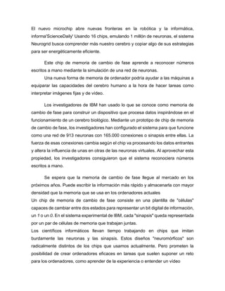 El nuevo microchip abre nuevas fronteras en la robótica y la informática,
informa'ScienceDaily' Usando 16 chips, emulando 1 millón de neuronas, el sistema
Neurogrid busca comprender más nuestro cerebro y copiar algo de sus estrategias
para ser energéticamente eficiente.
Este chip de memoria de cambio de fase aprende a reconocer números
escritos a mano mediante la simulación de una red de neuronas.
Una nueva forma de memoria de ordenador podría ayudar a las máquinas a
equiparar las capacidades del cerebro humano a la hora de hacer tareas como
interpretar imágenes fijas y de vídeo.
Los investigadores de IBM han usado lo que se conoce como memoria de
cambio de fase para construir un dispositivo que procesa datos inspirándose en el
funcionamiento de un cerebro biológico. Mediante un prototipo de chip de memoria
de cambio de fase, los investigadores han configurado el sistema para que funcione
como una red de 913 neuronas con 165.000 conexiones o sinapsis entre ellas. La
fuerza de esas conexiones cambia según el chip va procesando los datos entrantes
y altera la influencia de unas en otras de las neuronas virtuales. Al aprovechar esta
propiedad, los investigadores consiguieron que el sistema reconociera números
escritos a mano.
Se espera que la memoria de cambio de fase llegue al mercado en los
próximos años. Puede escribir la información más rápido y almacenarla con mayor
densidad que la memoria que se usa en los ordenadores actuales
Un chip de memoria de cambio de fase consiste en una plantilla de "células"
capaces de cambiar entre dos estados para representar un bit digital de información,
un 1 o un 0. En el sistema experimental de IBM, cada "sinapsis" queda representada
por un par de células de memoria que trabajan juntas.
Los científicos informáticos llevan tiempo trabajando en chips que imitan
burdamente las neuronas y las sinapsis. Estos diseños "neuromórficos" son
radicalmente distintos de los chips que usamos actualmente. Pero prometen la
posibilidad de crear ordenadores eficaces en tareas que suelen suponer un reto
para los ordenadores, como aprender de la experiencia o entender un vídeo
 