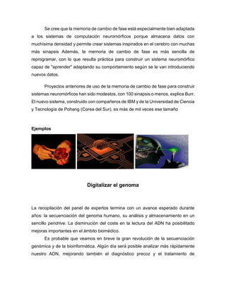 Se cree que la memoria de cambio de fase está especialmente bien adaptada
a los sistemas de computación neuromórficos porque almacena datos con
muchísima densidad y permite crear sistemas inspirados en el cerebro con muchas
más sinapsis Además, la memoria de cambio de fase es más sencilla de
reprogramar, con lo que resulta práctica para construir un sistema neuromórfico
capaz de "aprender" adaptando su comportamiento según se le van introduciendo
nuevos datos.
Proyectos anteriores de uso de la memoria de cambio de fase para construir
sistemas neuromórficos han sido modestos, con 100 sinapsis o menos, explica Burr.
El nuevo sistema, construido con compañeros de IBM y de la Universidad de Ciencia
y Tecnología de Pohang (Corea del Sur), es más de mil veces ese tamaño
Ejemplos
Digitalizar el genoma
La recopilación del panel de expertos termina con un avance esperado durante
años: la secuenciación del genoma humano, su análisis y almacenamiento en un
sencillo pendrive. La disminución del coste en la lectura del ADN ha posibilitado
mejoras importantes en el ámbito biomédico.
Es probable que veamos en breve la gran revolución de la secuenciación
genómica y de la bioinformática. Algún día será posible analizar más rápidamente
nuestro ADN, mejorando también el diagnóstico precoz y el tratamiento de
 