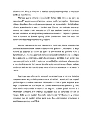 enfermedades. Porque como con el resto de tecnologías emergentes, la innovación
cambiará nuestra vida.
Mientras que la primera secuenciación de los 3.200 millones de pares de
bases de ADN que componen el genoma humano costó muchos años y decenas de
millones de dólares, hoy en día su genoma puede ser secuenciado y digitalizado en
minutos, y por el costo de unos pocos cientos de dólares. Los resultados se pueden
enviar a su computadora en una memoria USB y se pueden compartir con facilidad
a través de Internet. Esta capacidad para determinar nuestra composición genética
única e individual de manera rápida y barata promete una revolución hacia una
atención médica más personalizada y efectiva.
Muchos de nuestros desafíos de salud más intrincados, desde enfermedades
cardíacas hasta el cáncer, tienen un componente genético. Ciertamente, la mejor
manera de describir el cáncer es como la enfermedad del genoma. Con la
digitalización, los médicos podrán tomar decisiones sobre el tratamiento oncológico
de un paciente con información sobre la composición genética de un tumor. Este
nuevo conocimiento también transforma en realidad la medicina de alta precisión,
al permitir el desarrollo de tratamientos altamente enfocados que ofrecen mejores
resultados posibles del tratamiento, en especial para pacientes que luchan contra el
cáncer.
Como con toda información personal, es necesario que el genoma digital de
una persona sea resguardado por razones de privacidad. La realización de un perfil
genómico ya ha presentado desafíos con respecto a cómo la gente responde a una
mejor comprensión de sus riesgos de contraer enfermedades genéticas y cómo
otros (como empleadores o empresas de seguros) pueden querer acceder a la
información y utilizarla. Sin embargo, es probable que los beneficios superen los
riesgos, dado que se pueden desarrollar tratamientos individualizados y terapias
enfocadas que se puedan aplicar para todas las enfermedades impulsadas o
asistidas por cambios en el ADN.
 
