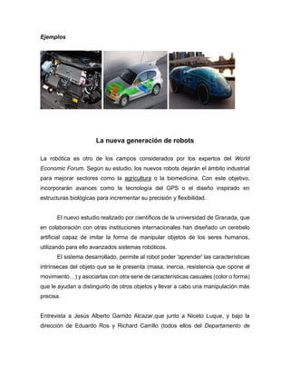 Ejemplos
La nueva generación de robots
La robótica es otro de los campos considerados por los expertos del World
Economic Forum. Según su estudio, los nuevos robots dejarán el ámbito industrial
para mejorar sectores como la agricultura o la biomedicina. Con este objetivo,
incorporarán avances como la tecnología del GPS o el diseño inspirado en
estructuras biológicas para incrementar su precisión y flexibilidad.
El nuevo estudio realizado por científicos de la universidad de Granada, que
en colaboración con otras instituciones internacionales han diseñado un cerebelo
artificial capaz de imitar la forma de manipular objetos de los seres humanos,
utilizando para ello avanzados sistemas robóticos.
El sistema desarrollado, permite al robot poder 'aprender' las características
intrínsecas del objeto que se le presenta (masa, inercia, resistencia que opone al
movimiento…) y asociarlas con otra serie de características casuales (color o forma)
que le ayudan a distinguirlo de otros objetos y llevar a cabo una manipulación más
precisa.
Entrevista a Jesús Alberto Garrido Alcazar,que junto a Niceto Luque, y bajo la
dirección de Eduardo Ros y Richard Carrillo (todos ellos del Departamento de
 