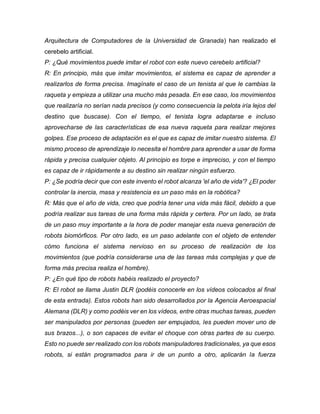 Arquitectura de Computadores de la Universidad de Granada) han realizado el
cerebelo artificial.
P: ¿Qué movimientos puede imitar el robot con este nuevo cerebelo artificial?
R: En principio, más que imitar movimientos, el sistema es capaz de aprender a
realizarlos de forma precisa. Imagínate el caso de un tenista al que le cambias la
raqueta y empieza a utilizar una mucho más pesada. En ese caso, los movimientos
que realizaría no serían nada precisos (y como consecuencia la pelota iría lejos del
destino que buscase). Con el tiempo, el tenista logra adaptarse e incluso
aprovecharse de las características de esa nueva raqueta para realizar mejores
golpes. Ese proceso de adaptación es el que es capaz de imitar nuestro sistema. El
mismo proceso de aprendizaje lo necesita el hombre para aprender a usar de forma
rápida y precisa cualquier objeto. Al principio es torpe e impreciso, y con el tiempo
es capaz de ir rápidamente a su destino sin realizar ningún esfuerzo.
P: ¿Se podría decir que con este invento el robot alcanza 'el año de vida'? ¿El poder
controlar la inercia, masa y resistencia es un paso más en la robótica?
R: Más que el año de vida, creo que podría tener una vida más fácil, debido a que
podría realizar sus tareas de una forma más rápida y certera. Por un lado, se trata
de un paso muy importante a la hora de poder manejar esta nueva generación de
robots biomórficos. Por otro lado, es un paso adelante con el objeto de entender
cómo funciona el sistema nervioso en su proceso de realización de los
movimientos (que podría considerarse una de las tareas más complejas y que de
forma más precisa realiza el hombre).
P: ¿En qué tipo de robots habéis realizado el proyecto?
R: El robot se llama Justin DLR (podéis conocerle en los vídeos colocados al final
de esta entrada). Estos robots han sido desarrollados por la Agencia Aeroespacial
Alemana (DLR) y como podéis ver en los vídeos, entre otras muchas tareas, pueden
ser manipulados por personas (pueden ser empujados, les pueden mover uno de
sus brazos...), o son capaces de evitar el choque con otras partes de su cuerpo.
Esto no puede ser realizado con los robots manipuladores tradicionales, ya que esos
robots, si están programados para ir de un punto a otro, aplicarán la fuerza
 