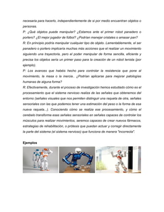 necesaria para hacerlo, independientemente de si por medio encuentran objetos o
personas.
P: ¿Qué objetos puede manipular? ¿Estamos ante el primer robot panadero o
portero? ¿El mejor jugador de fútbol? ¿Podrían manejar cristales o amasar pan?
R: En principio podría manipular cualquier tipo de objeto. Lamentablemente, el ser
panadero o portero implicaría muchas más acciones que el realizar un movimiento
siguiendo una trayectoria, pero el poder manipular de forma sencilla, eficiente y
precisa los objetos sería un primer paso para la creación de un robot tenista (por
ejemplo).
P: Los avances que habéis hecho para controlar la resistencia que pone al
movimiento, la masa o la inercia.. ¿Podrían aplicarse para mejorar patologías
humanas de alguna forma?
R: Efectivamente, durante el proceso de investigación hemos estudiado cómo es el
procesamiento que el sistema nervioso realiza de las señales que obtenemos del
entorno (señales visuales que nos permiten distinguir una raqueta de otra, señales
sensoriales con las que podemos tener una estimación del peso o la forma de esa
nueva raqueta...). Conociendo cómo se realiza ese procesamiento, y cómo el
cerebelo transforma esas señales sensoriales en señales capaces de controlar los
músculos para realizar movimientos, seremos capaces de crear nuevos fármacos,
estrategias de rehabilitación, o prótesis que puedan actuar y corregir directamente
la parte del sistema (el sistema nervioso) que funciona de manera "incorrecta".
Ejemplos
 