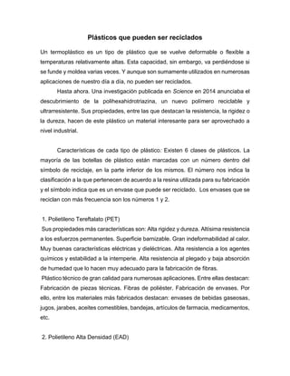 Plásticos que pueden ser reciclados
Un termoplástico es un tipo de plástico que se vuelve deformable o flexible a
temperaturas relativamente altas. Esta capacidad, sin embargo, va perdiéndose si
se funde y moldea varias veces. Y aunque son sumamente utilizados en numerosas
aplicaciones de nuestro día a día, no pueden ser reciclados.
Hasta ahora. Una investigación publicada en Science en 2014 anunciaba el
descubrimiento de la polihexahidrotriazina, un nuevo polímero reciclable y
ultrarresistente. Sus propiedades, entre las que destacan la resistencia, la rigidez o
la dureza, hacen de este plástico un material interesante para ser aprovechado a
nivel industrial.
Características de cada tipo de plástico: Existen 6 clases de plásticos. La
mayoría de las botellas de plástico están marcadas con un número dentro del
símbolo de reciclaje, en la parte inferior de los mismos. El número nos indica la
clasificación a la que pertenecen de acuerdo a la resina utilizada para su fabricación
y el símbolo indica que es un envase que puede ser reciclado. Los envases que se
reciclan con más frecuencia son los números 1 y 2.
1. Polietileno Tereftalato (PET)
Sus propiedades más características son: Alta rigidez y dureza. Altísima resistencia
a los esfuerzos permanentes. Superficie barnizable. Gran indeformabilidad al calor.
Muy buenas características eléctricas y dieléctricas. Alta resistencia a los agentes
químicos y estabilidad a la intemperie. Alta resistencia al plegado y baja absorción
de humedad que lo hacen muy adecuado para la fabricación de fibras.
Plástico técnico de gran calidad para numerosas aplicaciones. Entre ellas destacan:
Fabricación de piezas técnicas. Fibras de poliéster. Fabricación de envases. Por
ello, entre los materiales más fabricados destacan: envases de bebidas gaseosas,
jugos, jarabes, aceites comestibles, bandejas, artículos de farmacia, medicamentos,
etc.
2. Polietileno Alta Densidad (EAD)
 