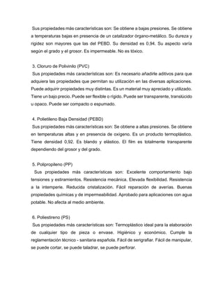 Sus propiedades más características son: Se obtiene a bajas presiones. Se obtiene
a temperaturas bajas en presencia de un catalizador órgano-metálico. Su dureza y
rigidez son mayores que las del PEBD. Su densidad es 0,94. Su aspecto varía
según el grado y el grosor. Es impermeable. No es tóxico.
3. Cloruro de Polivinilo (PVC)
Sus propiedades más características son: Es necesario añadirle aditivos para que
adquiera las propiedades que permitan su utilización en las diversas aplicaciones.
Puede adquirir propiedades muy distintas. Es un material muy apreciado y utilizado.
Tiene un bajo precio. Puede ser flexible o rígido. Puede ser transparente, translúcido
u opaco. Puede ser compacto o espumado.
4. Polietileno Baja Densidad (PEBD)
Sus propiedades más características son: Se obtiene a altas presiones. Se obtiene
en temperaturas altas y en presencia de oxígeno. Es un producto termoplástico.
Tiene densidad 0,92. Es blando y elástico. El film es totalmente transparente
dependiendo del grosor y del grado.
5. Polipropileno (PP)
Sus propiedades más características son: Excelente comportamiento bajo
tensiones y estiramientos. Resistencia mecánica. Elevada flexibilidad. Resistencia
a la intemperie. Reducida cristalización. Fácil reparación de averías. Buenas
propiedades químicas y de impermeabilidad. Aprobado para aplicaciones con agua
potable. No afecta al medio ambiente.
6. Poliestireno (PS)
Sus propiedades más características son: Termoplástico ideal para la elaboración
de cualquier tipo de pieza o envase. Higiénico y económico. Cumple la
reglamentación técnico - sanitaria española. Fácil de serigrafiar. Fácil de manipular,
se puede cortar, se puede taladrar, se puede perforar.
 
