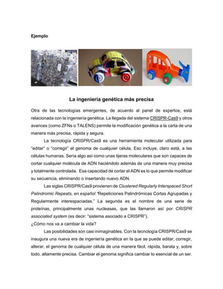 Ejemplo
La ingeniería genética más precisa
Otra de las tecnologías emergentes, de acuerdo al panel de expertos, está
relacionada con la ingeniería genética. La llegada del sistema CRISPR-Cas9 y otros
avances (como ZFNs o TALENS) permite la modificación genética a la carta de una
manera más precisa, rápida y segura.
La tecnología CRISPR/Cas9 es una herramienta molecular utilizada para
“editar” o “corregir” el genoma de cualquier célula. Eso incluye, claro está, a las
células humanas. Sería algo así como unas tijeras moleculares que son capaces de
cortar cualquier molécula de ADN haciéndolo además de una manera muy precisa
y totalmente controlada. Esa capacidad de cortar el ADN es lo que permite modificar
su secuencia, eliminando o insertando nuevo ADN.
Las siglas CRISPR/Cas9 provienen de Clustered Regularly Interspaced Short
Palindromic Repeats, en español “Repeticiones Palindrómicas Cortas Agrupadas y
Regularmente interespaciadas.” La segunda es el nombre de una serie de
proteínas, principalmente unas nucleasas, que las llamaron así por CRISPR
associated system (es decir: “sistema asociado a CRISPR”).
¿Cómo nos va a cambiar la vida?
Las posibilidades son casi inimaginables. Con la tecnología CRISPR/Cas9 se
inaugura una nueva era de ingeniería genética en la que se puede editar, corregir,
alterar, el genoma de cualquier célula de una manera fácil, rápida, barata y, sobre
todo, altamente precisa. Cambiar el genoma significa cambiar lo esencial de un ser.
 