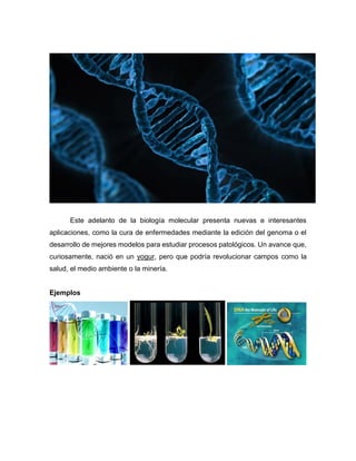 Este adelanto de la biología molecular presenta nuevas e interesantes
aplicaciones, como la cura de enfermedades mediante la edición del genoma o el
desarrollo de mejores modelos para estudiar procesos patológicos. Un avance que,
curiosamente, nació en un yogur, pero que podría revolucionar campos como la
salud, el medio ambiente o la minería.
Ejemplos
 