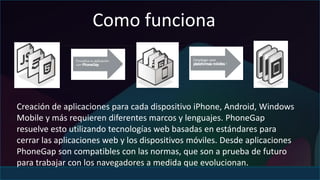 Como funciona 
Creación de aplicaciones para cada dispositivo iPhone, Android, Windows 
Mobile y más requieren diferentes marcos y lenguajes. PhoneGap 
resuelve esto utilizando tecnologías web basadas en estándares para 
cerrar las aplicaciones web y los dispositivos móviles. Desde aplicaciones 
PhoneGap son compatibles con las normas, que son a prueba de futuro 
para trabajar con los navegadores a medida que evolucionan. 
 