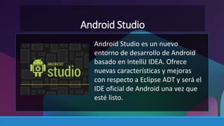 Android Studio 
Android Studio es un nuevo 
entorno de desarrollo de Android 
basado en IntelliJ IDEA. Ofrece 
nuevas características y mejoras 
con respecto a Eclipse ADT y será el 
IDE oficial de Android una vez que 
esté listo. 
 