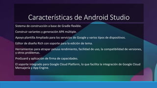 Características de Android Studio 
Sistema de construcción a base de Gradle flexible. 
Construir variantes y generación APK múltiple. 
Apoyo plantilla Ampliado para los servicios de Google y varios tipos de dispositivos. 
Editor de diseño Rich con soporte para la edición de tema. 
Herramientas para atrapar pelusa rendimiento, facilidad de uso, la compatibilidad de versiones, 
y otros problemas. 
ProGuard y aplicación de firma de capacidades. 
El soporte integrado para Google Cloud Platform, lo que facilita la integración de Google Cloud 
Mensajería y App Engine. 
 
