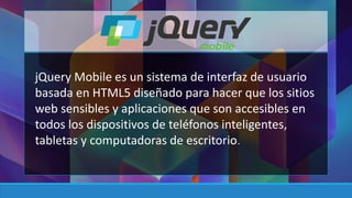 jQuery Mobile es un sistema de interfaz de usuario 
basada en HTML5 diseñado para hacer que los sitios 
web sensibles y aplicaciones que son accesibles en 
todos los dispositivos de teléfonos inteligentes, 
tabletas y computadoras de escritorio. 
 