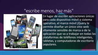 "escribe menos, haz más" 
En lugar de escribir aplicaciones únicas 
para cada dispositivo móvil o sistema 
operativo, el marco móvil jQuery le 
permite diseñar un único sitio web 
altamente sensible de marca o de la 
aplicación que va a trabajar en todas las 
plataformas de teléfonos inteligentes, 
tabletas, y computadoras de escritorio 
populares. 
 