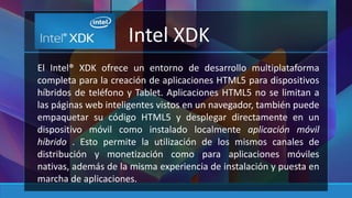 Intel XDK 
El Intel® XDK ofrece un entorno de desarrollo multiplataforma 
completa para la creación de aplicaciones HTML5 para dispositivos 
híbridos de teléfono y Tablet. Aplicaciones HTML5 no se limitan a 
las páginas web inteligentes vistos en un navegador, también puede 
empaquetar su código HTML5 y desplegar directamente en un 
dispositivo móvil como instalado localmente aplicación móvil 
híbrido . Esto permite la utilización de los mismos canales de 
distribución y monetización como para aplicaciones móviles 
nativas, además de la misma experiencia de instalación y puesta en 
marcha de aplicaciones. 
 