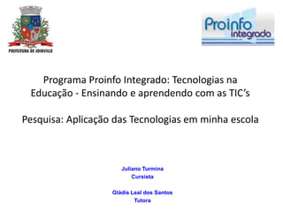 Programa Proinfo Integrado: Tecnologias na
 Educação - Ensinando e aprendendo com as TIC’s

Pesquisa: Aplicação das Tecnologias em minha escola



                      Juliano Turmina
                          Cursista

                   Gládis Leal dos Santos
                           Tutora
 