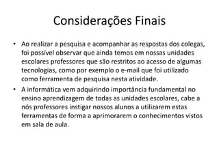 Considerações Finais
• Ao realizar a pesquisa e acompanhar as respostas dos colegas,
  foi possível observar que ainda temos em nossas unidades
  escolares professores que são restritos ao acesso de algumas
  tecnologias, como por exemplo o e-mail que foi utilizado
  como ferramenta de pesquisa nesta atividade.
• A informática vem adquirindo importância fundamental no
  ensino aprendizagem de todas as unidades escolares, cabe a
  nós professores instigar nossos alunos a utilizarem estas
  ferramentas de forma a aprimorarem o conhecimentos vistos
  em sala de aula.
 