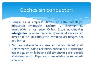 Coches sin conductor:
Google es la empresa detrás de esta tecnología,
brindando avanzados radares y sistemas de
localización a los automóviles. Estos automóviles
inteligentes pueden recorrer grandes distancias sin
necesidad de un conductor, evitando así riesgos por
accidentes.
Ya han autorizado su uso en varios estados de
Norteamérica, como California, aunque si o si tiene que
haber alguien en la butaca del conductor por si sucede
algún imprevisto. Esperamos novedades de su llegada
a Europa.

 