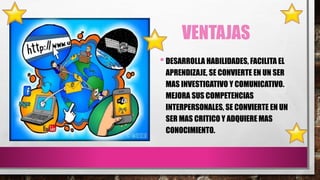 VENTAJAS
•DESARROLLA HABILIDADES, FACILITA EL
APRENDIZAJE, SE CONVIERTE EN UN SER
MAS INVESTIGATIVO Y COMUNICATIVO.
MEJORA...