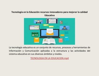 Tecnología en la Educación recursos innovadores para mejorar la calidad
Educativa
La tecnología educativa es un conjunto de recursos, procesos y herramientas de
Información y Comunicación aplicadas a la estructura y las actividades del
sistema educativo en sus diversos ámbitos y niveles.
TECNOLOGIA EN LA EDUCACION.mp4
 