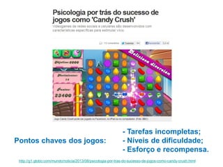 Pontos chaves dos jogos:

- Tarefas incompletas;
- Níveis de dificuldade;
- Esforço e recompensa.

http://g1.globo.com/mundo/noticia/2013/08/psicologia-por-tras-do-sucesso-de-jogos-como-candy-crush.html

 