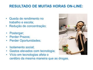 RESULTADO DE MUITAS HORAS ON-LINE:
• Queda de rendimento no
trabalho e escola;
• Redução de concentração;
• Postergar;
• Perder Prazos;
• Perder Oportunidades;

• Isolamento social;
• Gastos elevados com tecnologia;
• Vício em tecnologias afeta o
cerébro da mesma maneira que as drogas.

 