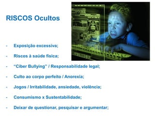 RISCOS Ocultos

-

Exposição excessiva;

-

Riscos à saúde física;

-

“Ciber Bullying” / Responsabilidade legal;

-

Culto ao corpo perfeito / Anorexia;

-

Jogos / Irritabilidade, ansiedade, violência;

-

Consumismo x Sustentabilidade;

-

Deixar de questionar, pesquisar e argumentar;

 