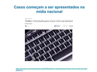 Casos começam a ser apresentados na
mídia nacional

http://info.abril.com.br/noticias/ciencia/2014/02/mulher-e-internada-para-tratar-vicio-em-internet.shtml
(05/02/14)

 