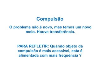 Compulsão
O problema não é novo, mas temos um novo
meio. Houve transferência.

PARA REFLETIR: Quando objeto da
compulsão é mais acessível, esta é
alimentada com mais frequência ?

 