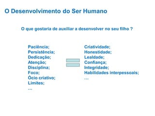O Desenvolvimento do Ser Humano
O que gostaria de auxiliar a desenvolver no seu filho ?

Paciência;
Persistência;
Dedicação;
Atenção;
Disciplina;
Foco;
Ócio criativo;
Limites;
…

Criatividade;
Honestidade;
Lealdade;
Confiança;
Integridade;
Habilidades interpessoais;
…

 