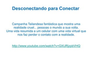 Desconectando para Conectar

Campanha Tailandesa fantástica que mostra uma
realidade cruel... pessoas o mundo a sua volta.
Uma vida resumida a um celular com uma vida virtual que
nos faz perder o contato com a realidade.

http://www.youtube.com/watch?v=GXURjzpbVHQ

 