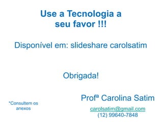 Use a Tecnologia a
seu favor !!!
Disponível em: slideshare carolsatim

Obrigada!

*Consultem os
anexos

Profª Carolina Satim
carolsatim@gmail.com
(12) 99640-7848

 