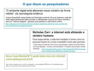 O que dizem os pesquisadores

http://veja.abril.com.br/noticia/ciencia/o-ambiente-digital-esta-alterando-nosso-cerebro-deforma-inedita-diz-neurologista-britanica

http://computerworld.uol.com.br/tecnologia/2010/06/23/nicholascarr-a-internet-esta-afetando-o-cerebro-humano/

 
