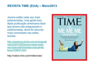REVISTA TIME (EUA) – Maio/2013

Jovens estão cada vez mais
exibicionistas, mas gente boa.
Após publicação americana dizer
que jovens são preguiçosos e
exibicionistas, tema foi assunto
mais comentado nas redes
sociais.
http://zerohora.clicrbs.com.br/rs/geral/
noticia/2013/05/jovens-estao-cadavez-mais-exibicionistas-mas-genteboa-4134631.html

http://nation.time.com/millennials/

 