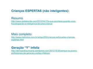 Crianças ESPERTAS (não inteligentes):
Resumo:
http://www.updateordie.com/2012/04/17/o-que-acontece-quando-vocefica-elogiando-a-inteligencia-de-uma-crianca/

Mais completo:
http://www.methodus.com.br/artigo/253/criancas-esforcadas-criancasespertas.html

Geração “Y” infeliz
http://demografiaunicamp.wordpress.com/2013/10/30/porque-os-jovensprofissionais-da-geracao-y-estao-infelizes/

 