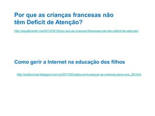 Por que as crianças francesas não
têm Deficit de Atenção?
http://equilibrando.me/2013/05/16/por-que-as-criancas-francesas-nao-tem-deficit-de-atencao/

Como gerir a Internet na educação dos filhos
http://qrolecionar.blogspot.com.br/2011/02/saiba-como-educar-as-criancas-para-uma_28.html

 