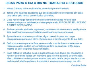 DICAS PARA O DIA A DIA NO TRABALHO e ESTUDOS
1. Nosso Cérebro não é multitarefas, deixe isto para o Windows;

2. Tenha uma lista das atividades que deseja realizar e se concentre em cada
uma delas pelo tempo que estipulou para elas;
3. Caso não consiga trabalhar sem antes dar uma espiada no que está
acontecendo por aí estabeleça um tempo para isto. DIFICULTE SEU ACESSO
A ESTES SITES / APPs!;

4. Ao final de cada atividade, repasse-a, veja se está tudo correto e verifique sua
lista, confirmando se as prioridades continuam sendo as mesmas;
5. Aproveite este momento para fazer algum exercício para seu corpo,
principalmente para seus olhos. Retome com a tarefa seguinte de sua lista;
6. Defina momentos para verificar seus e-mails, mas tenha em mente que as
respostas a eles podem ser consideradas itens da sua lista, então antes
mesmo de abrí-los pense nas prioridades;

7. Caso esteja no trabalho, seus e-mails pessoais não devem ser prioritários a
não ser que tenha listado um momento para isto em sua lista de atividades.
Mas cuidado com o tempo que reserva para esta tarefa, já que seu tempo no
período do trabalho pertence à empresa e você está sendo pago por isto.
Carolina Satim

 