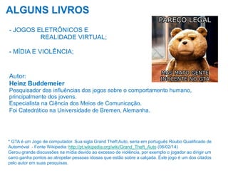 ALGUNS LIVROS
- JOGOS ELETRÔNICOS E
REALIDADE VIRTUAL;
- MÍDIA E VIOLÊNCIA;

Autor:
Heinz Buddemeier
Pesquisador das influências dos jogos sobre o comportamento humano,
principalmente dos jovens.
Especialista na Ciência dos Meios de Comunicação.
Foi Catedrático na Universidade de Bremen, Alemanha.

* GTA é um Jogo de computador. Sua sigla Grand Theft Auto, seria em português Roubo Qualificado de
Automóvel - Fonte Wikipedia: http://pt.wikipedia.org/wiki/Grand_Theft_Auto (06/02/14)
Gerou grande discussões na mídia devido ao excesso de violência, por exemplo o jogador ao dirigir um
carro ganha pontos ao atropelar pessoas idosas que estão sobre a calçada. Este jogo é um dos citados
pelo autor em suas pesquisas.

 