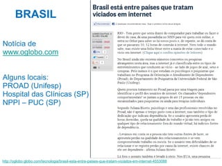 BRASIL
Notícia de
www.oglobo.com

Alguns locais:
PROAD (Unifesp)
Hospital das Clínicas (SP)
NPPI – PUC (SP)

http://oglobo.globo.com/tecnologia/brasil-esta-entre-paises-que-tratam-viciados-em-internet-4553088

 