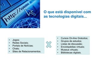 O que está disponível com
as tecnologias digitais...

•
•
•
•
•

Jogos;
Redes Sociais;
Portais de Notícias;
Chats;
Sites de Relacionamentos.

•
•
•
•
•
•

Cursos On-line Gratuitos;
Grupos de estudos;
Listas de discussão;
Enciclopédias virtuais;
Museus virtuais;
Bibliotecas digitais.

 