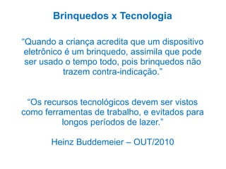 Brinquedos x Tecnologia
“Quando a criança acredita que um dispositivo
eletrônico é um brinquedo, assimila que pode
ser usado o tempo todo, pois brinquedos não
trazem contra-indicação.”
“Os recursos tecnológicos devem ser vistos
como ferramentas de trabalho, e evitados para
longos períodos de lazer.”
Heinz Buddemeier – OUT/2010

 
