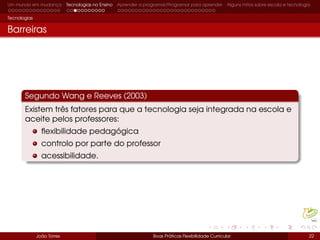 Um mundo em mudança Tecnologias no Ensino Aprender a programar/Programar para aprender Alguns mitos sobre escola e tecnologia
Tecnologias
Barreiras
Segundo Wang e Reeves (2003)
Existem três fatores para que a tecnologia seja integrada na escola e
aceite pelos professores:
ﬂexibilidade pedagógica
controlo por parte do professor
acessibilidade.
João Torres Boas Práticas Flexibilidade Curricular 22
 