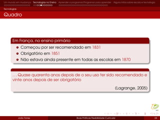 Um mundo em mudança Tecnologias no Ensino Aprender a programar/Programar para aprender Alguns mitos sobre escola e tecnologia
Tecnologias
Quadro
Em França, no ensino primário
Começou por ser recomendado em 1831
Obrigatório em 1851
Não estava ainda presente em todas as escolas em 1870
. . . Quase quarenta anos depois de o seu uso ter sido recomendado e
vinte anos depois de ser obrigatório
(Lagrange, 2005)
João Torres Boas Práticas Flexibilidade Curricular 24
https://image.freepik.com/fotos-gratis/dois-giz-branco-no-quadro-negro_1098-3898.jpg
 