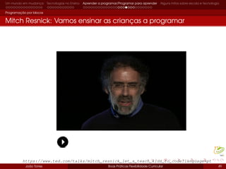 Um mundo em mudança Tecnologias no Ensino Aprender a programar/Programar para aprender Alguns mitos sobre escola e tecnologia
Programação por blocos
Mitch Resnick: Vamos ensinar as crianças a programar
João Torres Boas Práticas Flexibilidade Curricular 49
https://www.ted.com/talks/mitch_resnick_let_s_teach_kids_to_code?language=pt
 