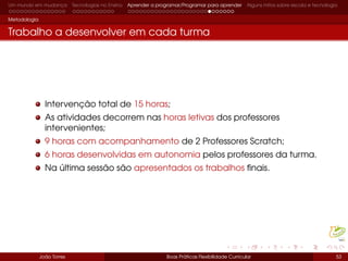 Um mundo em mudança Tecnologias no Ensino Aprender a programar/Programar para aprender Alguns mitos sobre escola e tecnologia
Metodologia
Trabalho a desenvolver em cada turma
Intervenção total de 15 horas;
As atividades decorrem nas horas letivas dos professores
intervenientes;
9 horas com acompanhamento de 2 Professores Scratch;
6 horas desenvolvidas em autonomia pelos professores da turma.
Na última sessão são apresentados os trabalhos ﬁnais.
João Torres Boas Práticas Flexibilidade Curricular 53
 
