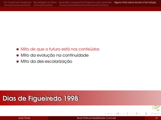 Um mundo em mudança Tecnologias no Ensino Aprender a programar/Programar para aprender Alguns mitos sobre escola e tecnologia
Mito de que o futuro está nos conteúdos
Mito da evolução na continuidade
Mito da des-escolarização
João Torres Boas Práticas Flexibilidade Curricular 61
Dias de Figueiredo 1998Dias de Figueiredo 1998
 