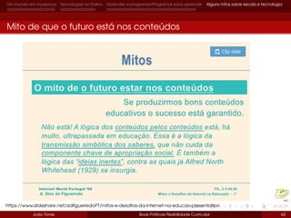 Um mundo em mudança Tecnologias no Ensino Aprender a programar/Programar para aprender Alguns mitos sobre escola e tecnologia
Mito de que o futuro está nos conteúdos
João Torres Boas Práticas Flexibilidade Curricular 62
https://www.slideshare.net/adﬁgueiredoPT/mitos-e-desaﬁos-da-internet-na-educao-presentation
 