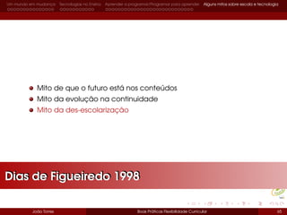Um mundo em mudança Tecnologias no Ensino Aprender a programar/Programar para aprender Alguns mitos sobre escola e tecnologia
Mito de que o futuro está nos conteúdos
Mito da evolução na continuidade
Mito da des-escolarização
João Torres Boas Práticas Flexibilidade Curricular 65
Dias de Figueiredo 1998Dias de Figueiredo 1998
 